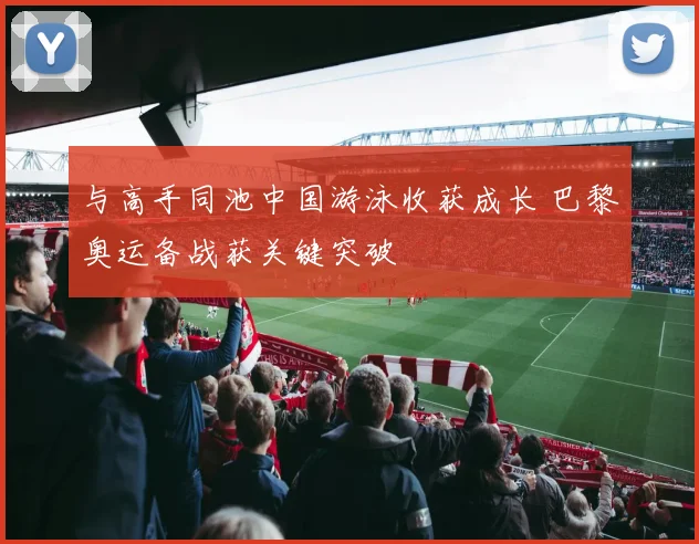 与高手同池中国游泳收获成长 巴黎奥运备战获关键突破