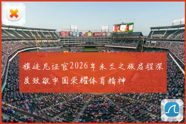 旗迹见证官2026年米兰之旅启程深度致敬中国荣耀体育精神