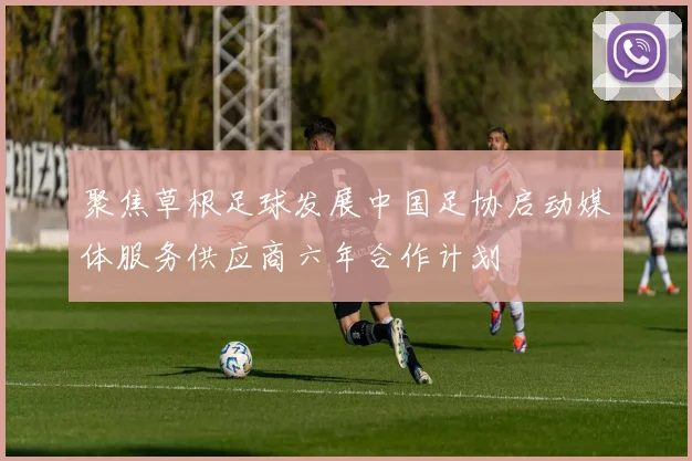 聚焦草根足球发展中国足协启动媒体服务供应商六年合作计划