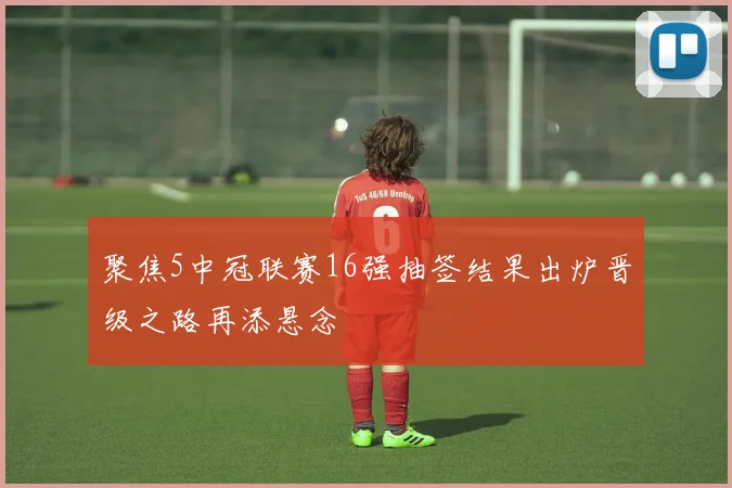 聚焦5中冠联赛16强抽签结果出炉晋级之路再添悬念