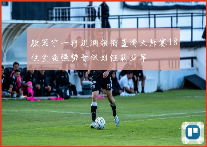 殷若宁一杆进洞领衔蓝湾大师赛18位金花强势晋级刘钰获亚军