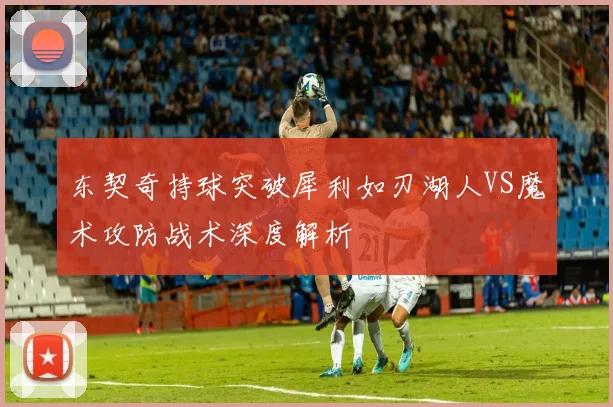 东契奇持球突破犀利如刃湖人VS魔术攻防战术深度解析