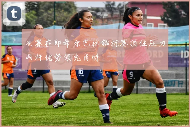 决赛在即希尔巴林锦标赛顶住压力两杆优势领先肖特