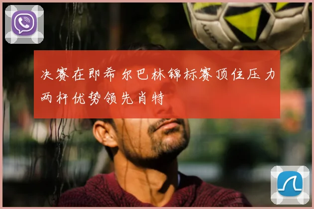 决赛在即希尔巴林锦标赛顶住压力两杆优势领先肖特