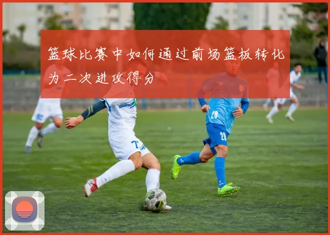 篮球比赛中如何通过前场篮板转化为二次进攻得分