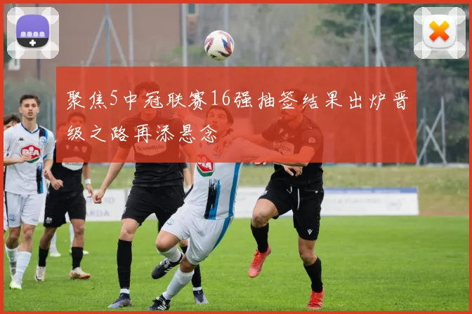 聚焦5中冠联赛16强抽签结果出炉晋级之路再添悬念