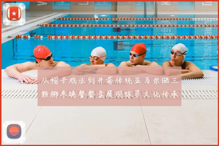 从帽子戏法到开斋传统亚马尔晒三颗椰枣晚餐餐盘展现球员文化传承